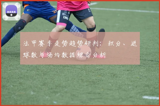 法甲赛季走势趋势研判：积分、进球数与场均数据综合分析